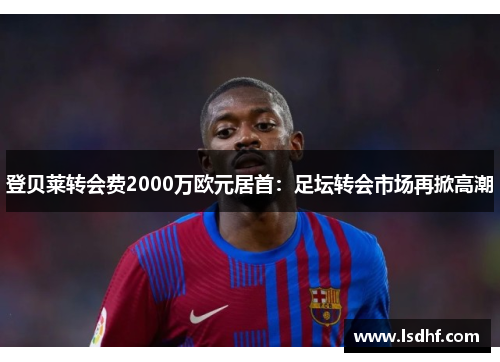 登贝莱转会费2000万欧元居首：足坛转会市场再掀高潮